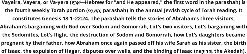 Vayeira, Vayera, or Va-yera (וַיֵּרָא‎—Hebrew for "and He appeared," the first word in the parashah) is the fourth weekly Torah portion (פָּרָשָׁה‎, parashah) in the annual Jewish cycle of Torah reading. It constitutes Genesis 18:1–22:24. The parashah tells the stories of Abraham's three visitors, Abraham's bargaining with God over Sodom and Gomorrah, Lot's two visitors, Lot's bargaining with the Sodomites, Lot's flight, the destruction of Sodom and Gomorrah, how Lot's daughters became pregnant by their father, how Abraham once again passed off his wife Sarah as his sister, the birth of Isaac, the expulsion of Hagar, disputes over wells, and the binding of Isaac (הָעֲקֵידָה‎, the Akedah).