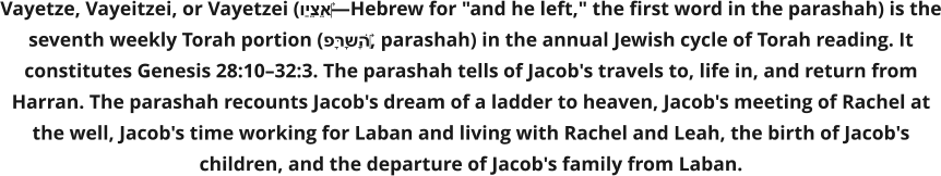Vayetze, Vayeitzei, or Vayetzei (וַיֵּצֵא‎—Hebrew for "and he left," the first word in the parashah) is the seventh weekly Torah portion (פָּרָשָׁה‎, parashah) in the annual Jewish cycle of Torah reading. It constitutes Genesis 28:10–32:3. The parashah tells of Jacob's travels to, life in, and return from Harran. The parashah recounts Jacob's dream of a ladder to heaven, Jacob's meeting of Rachel at the well, Jacob's time working for Laban and living with Rachel and Leah, the birth of Jacob's children, and the departure of Jacob's family from Laban.