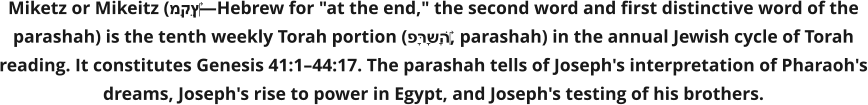 Miketz or Mikeitz (מִקֵּץ‎—Hebrew for "at the end," the second word and first distinctive word of the parashah) is the tenth weekly Torah portion (פָּרָשָׁה‎, parashah) in the annual Jewish cycle of Torah reading. It constitutes Genesis 41:1–44:17. The parashah tells of Joseph's interpretation of Pharaoh's dreams, Joseph's rise to power in Egypt, and Joseph's testing of his brothers.