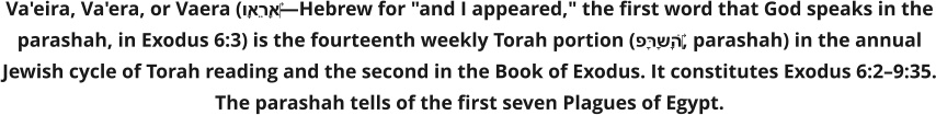 Va'eira, Va'era, or Vaera (וָאֵרָא‎—Hebrew for "and I appeared," the first word that God speaks in the parashah, in Exodus 6:3) is the fourteenth weekly Torah portion (פָּרָשָׁה‎, parashah) in the annual Jewish cycle of Torah reading and the second in the Book of Exodus. It constitutes Exodus 6:2–9:35. The parashah tells of the first seven Plagues of Egypt.