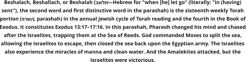 Beshalach, Beshallach, or Beshalah (בְּשַׁלַּח‎—Hebrew for "when [he] let go" (literally: "in (having) sent"), the second word and first distinctive word in the parashah) is the sixteenth weekly Torah portion (פָּרָשָׁה‎, parashah) in the annual Jewish cycle of Torah reading and the fourth in the Book of Exodus. It constitutes Exodus 13:17–17:16. In this parashah, Pharaoh changed his mind and chased after the Israelites, trapping them at the Sea of Reeds. God commanded Moses to split the sea, allowing the Israelites to escape, then closed the sea back upon the Egyptian army. The Israelites also experience the miracles of manna and clean water. And the Amalekites attacked, but the Israelites were victorious.