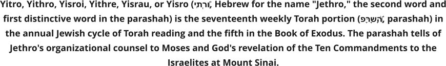 Yitro, Yithro, Yisroi, Yithre, Yisrau, or Yisro (יִתְרוֹ‎, Hebrew for the name "Jethro," the second word and first distinctive word in the parashah) is the seventeenth weekly Torah portion (פָּרָשָׁה‎, parashah) in the annual Jewish cycle of Torah reading and the fifth in the Book of Exodus. The parashah tells of Jethro's organizational counsel to Moses and God's revelation of the Ten Commandments to the Israelites at Mount Sinai.