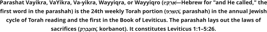 Parashat Vayikra, VaYikra, Va-yikra, Wayyiqra, or Wayyiqro (וַיִּקְרָא‎—Hebrew for "and He called," the first word in the parashah) is the 24th weekly Torah portion (פָּרָשָׁה‎, parashah) in the annual Jewish cycle of Torah reading and the first in the Book of Leviticus. The parashah lays out the laws of sacrifices (קָרְבָּנוֹת‎, korbanot). It constitutes Leviticus 1:1–5:26.