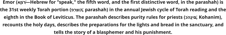 Emor (אֱמֹר‎—Hebrew for "speak," the fifth word, and the first distinctive word, in the parashah) is the 31st weekly Torah portion (פָּרָשָׁה‎, parashah) in the annual Jewish cycle of Torah reading and the eighth in the Book of Leviticus. The parashah describes purity rules for priests (כֹּהֲנִים‎, Kohanim), recounts the holy days, describes the preparations for the lights and bread in the sanctuary, and tells the story of a blasphemer and his punishment.