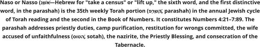 Naso or Nasso (נָשֹׂא‎—Hebrew for "take a census" or "lift up," the sixth word, and the first distinctive word, in the parashah) is the 35th weekly Torah portion (פָּרָשָׁה‎, parashah) in the annual Jewish cycle of Torah reading and the second in the Book of Numbers. It constitutes Numbers 4:21–7:89. The parashah addresses priestly duties, camp purification, restitution for wrongs committed, the wife accused of unfaithfulness (סוטה‎, sotah), the nazirite, the Priestly Blessing, and consecration of the Tabernacle.