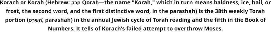 Korach or Korah (Hebrew: קֹרַח Qoraḥ—the name "Korah," which in turn means baldness, ice, hail, or frost, the second word, and the first distinctive word, in the parashah) is the 38th weekly Torah portion (פָּרָשָׁה‎, parashah) in the annual Jewish cycle of Torah reading and the fifth in the Book of Numbers. It tells of Korach's failed attempt to overthrow Moses.