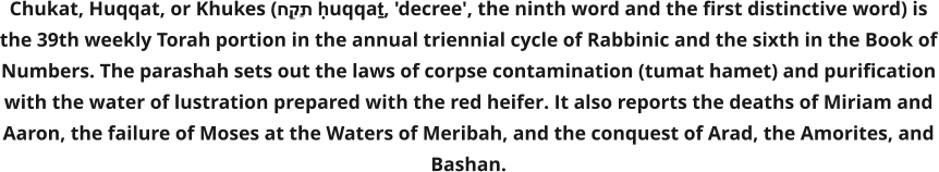 Chukat, Huqqat, or Khukes (חֻקַּת ḥuqqaṯ, 'decree', the ninth word and the first distinctive word) is the 39th weekly Torah portion in the annual triennial cycle of Rabbinic and the sixth in the Book of Numbers. The parashah sets out the laws of corpse contamination (tumat hamet) and purification with the water of lustration prepared with the red heifer. It also reports the deaths of Miriam and Aaron, the failure of Moses at the Waters of Meribah, and the conquest of Arad, the Amorites, and Bashan.