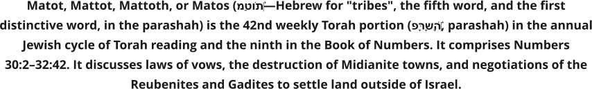 Matot, Mattot, Mattoth, or Matos (מַּטּוֹת‎—Hebrew for "tribes", the fifth word, and the first distinctive word, in the parashah) is the 42nd weekly Torah portion (פָּרָשָׁה‎, parashah) in the annual Jewish cycle of Torah reading and the ninth in the Book of Numbers. It comprises Numbers 30:2–32:42. It discusses laws of vows, the destruction of Midianite towns, and negotiations of the Reubenites and Gadites to settle land outside of Israel.