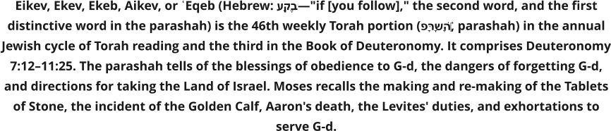 Eikev, Ekev, Ekeb, Aikev, or ʿEqeb (Hebrew: עֵקֶב—"if [you follow]," the second word, and the first distinctive word in the parashah) is the 46th weekly Torah portion (פָּרָשָׁה‎, parashah) in the annual Jewish cycle of Torah reading and the third in the Book of Deuteronomy. It comprises Deuteronomy 7:12–11:25. The parashah tells of the blessings of obedience to G-d, the dangers of forgetting G-d, and directions for taking the Land of Israel. Moses recalls the making and re-making of the Tablets of Stone, the incident of the Golden Calf, Aaron's death, the Levites' duties, and exhortations to serve G-d.