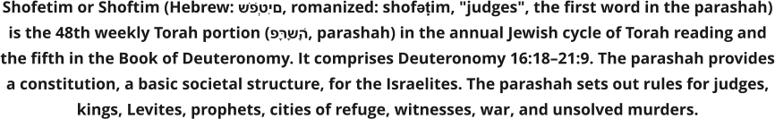 Shofetim or Shoftim (Hebrew: שֹׁפְטִים, romanized: shofəṭim, "judges", the first word in the parashah) is the 48th weekly Torah portion (פָּרָשָׁה, parashah) in the annual Jewish cycle of Torah reading and the fifth in the Book of Deuteronomy. It comprises Deuteronomy 16:18–21:9. The parashah provides a constitution, a basic societal structure, for the Israelites. The parashah sets out rules for judges, kings, Levites, prophets, cities of refuge, witnesses, war, and unsolved murders.